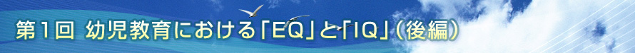 第1回　幼児教育における「EQ」と「IQ」（後編）