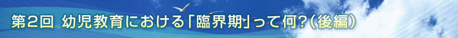 第2回　幼児教育における「臨界期」って何？（後編）