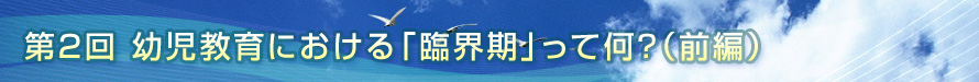 第2回　幼児教育における「臨界期」って何？（前編）