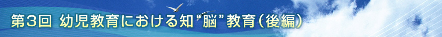 第3回　幼児教育における知“脳”教育（後編）