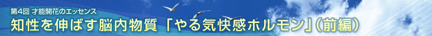 第4回　才能開花のエッセンス　　知性を伸ばす脳内物質 「やる気快感ホルモン」（前編）