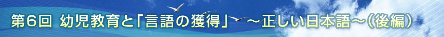 第6回　幼児教育と「言語の獲得」　〜正しい日本語〜（後編）