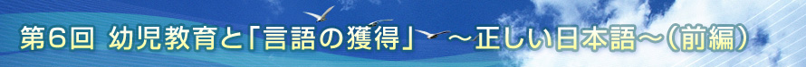 第6回　幼児教育と「言語の獲得」　〜正しい日本語〜（前編）