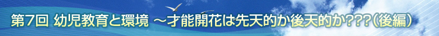 第7回　幼児教育と環境　〜才能開花は先天的か後天的か？？？（後編）