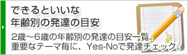 できるといいな 年齢別の発達の目安 2歳・3歳・4歳・5歳・6歳の年齢別の発達の目安一覧。幼児教育で重要なテーマ毎に、「Yes」-「No」でわが子の発達チェック。