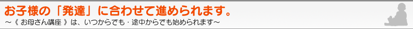 お子様の「発達」に合わせて進められます　〜《 お母さん講座 》は、いつからでも・途中からでも始められます〜