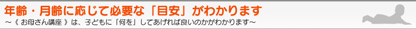 年齢・月齢に応じて必要な「目安」がわかります　〜《 お母さん講座 》は、子どもに「何を」してあげれば良いのかがわかります。〜