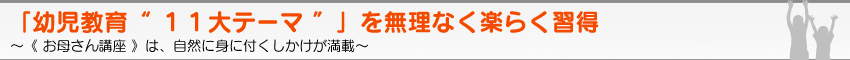 「幼児教育“ １１大テーマ ”」を無理なく楽らく習得　〜《 お母さん講座 》は、自然に身に付くしかけが満載〜