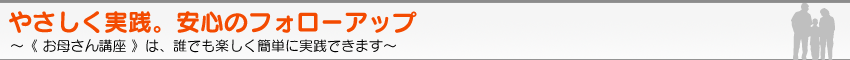 やさしく実践。安心のフォローアップ　〜《 お母さん講座 》は、誰でも楽しく簡単に実践できます。〜