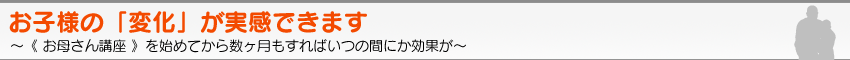 お子様の「変化」が実感できます。〜《 お母さん講座 》を始めてから数ヶ月もすればいつの間にか効果が〜