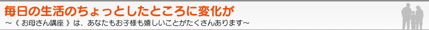 毎日の生活のちょっとしたところに変化が。〜《 お母さん講座 》は、あなたもお子様も嬉しいことがたくさんあります〜