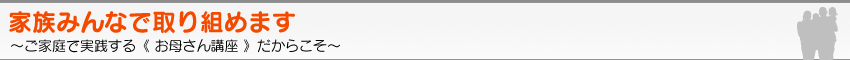 家族みんなで取り組めます。〜ご家庭で実践する《 お母さん講座 》だからこそ〜
