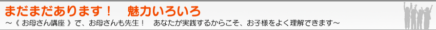 まだまだあります！　魅力いろいろ　〜《 お母さん講座 》で、お母さんも先生！　あなたが実践するからこそ、お子様をよく理解できます〜